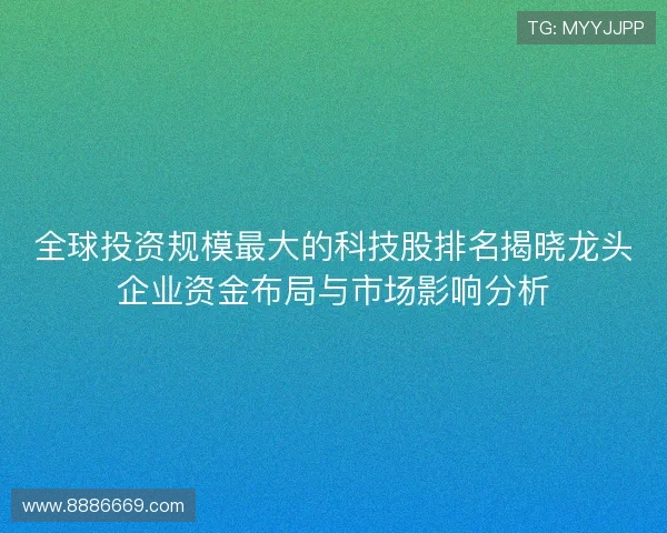 全球投资规模最大的科技股排名揭晓龙头企业资金布局与市场影响分析